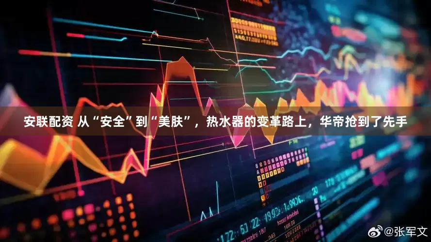安联配资 从“安全”到“美肤”，热水器的变革路上，华帝抢到了先手