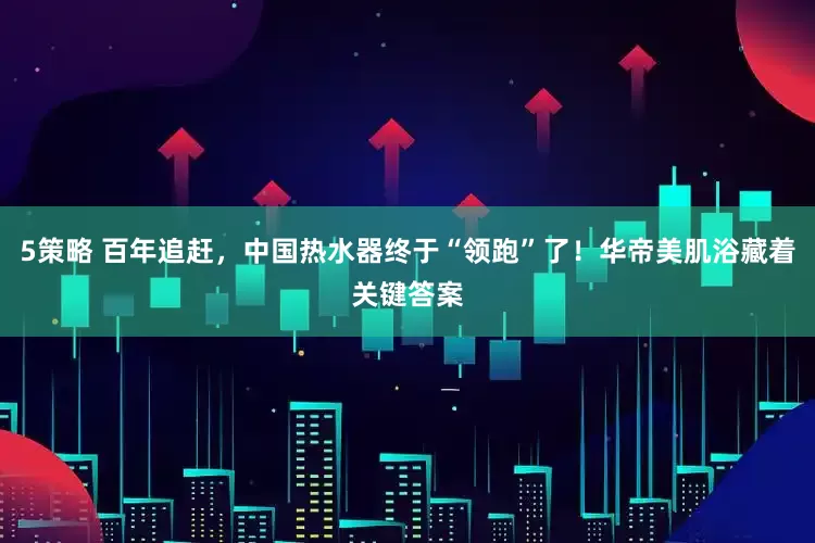 5策略 百年追赶，中国热水器终于“领跑”了！华帝美肌浴藏着关键答案