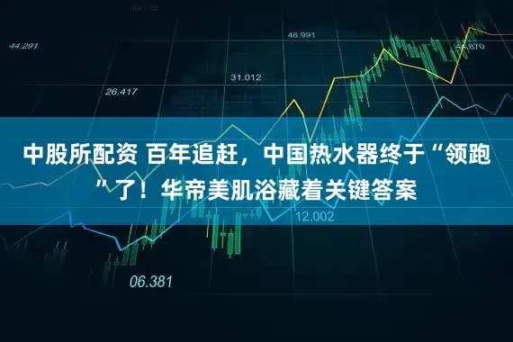 中股所配资 百年追赶，中国热水器终于“领跑”了！华帝美肌浴藏着关键答案