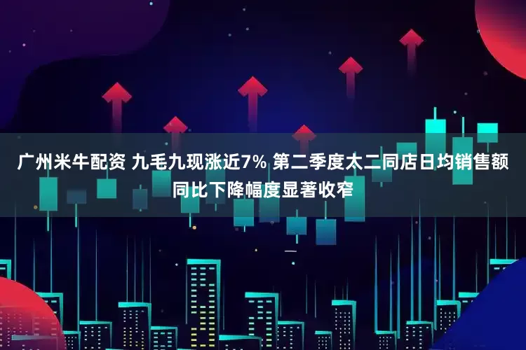 广州米牛配资 九毛九现涨近7% 第二季度太二同店日均销售额同比下降幅度显著收窄