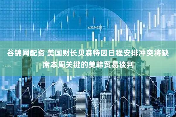 谷锦网配资 美国财长贝森特因日程安排冲突将缺席本周关键的美韩贸易谈判