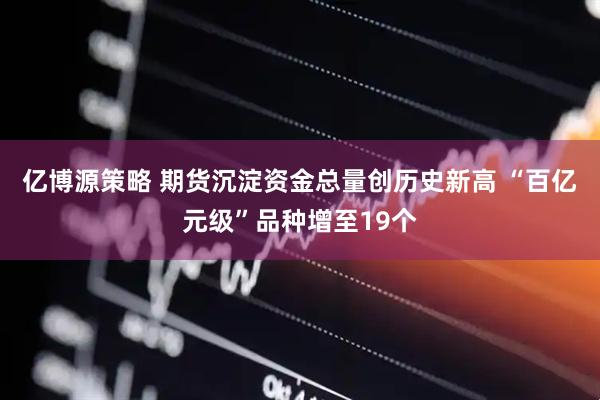 亿博源策略 期货沉淀资金总量创历史新高 “百亿元级”品种增至19个