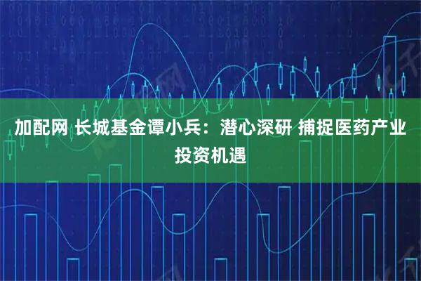 加配网 长城基金谭小兵：潜心深研 捕捉医药产业投资机遇