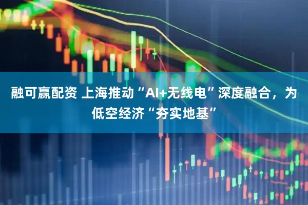融可赢配资 上海推动“AI+无线电”深度融合，为低空经济“夯实地基”