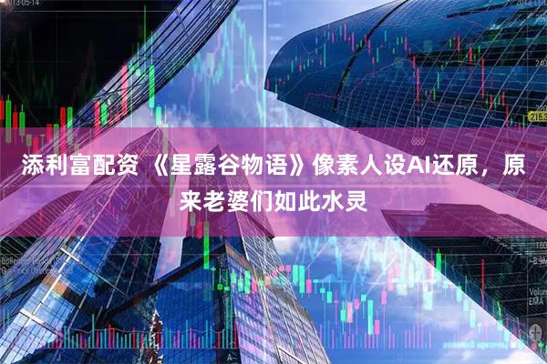 添利富配资 《星露谷物语》像素人设AI还原，原来老婆们如此水灵