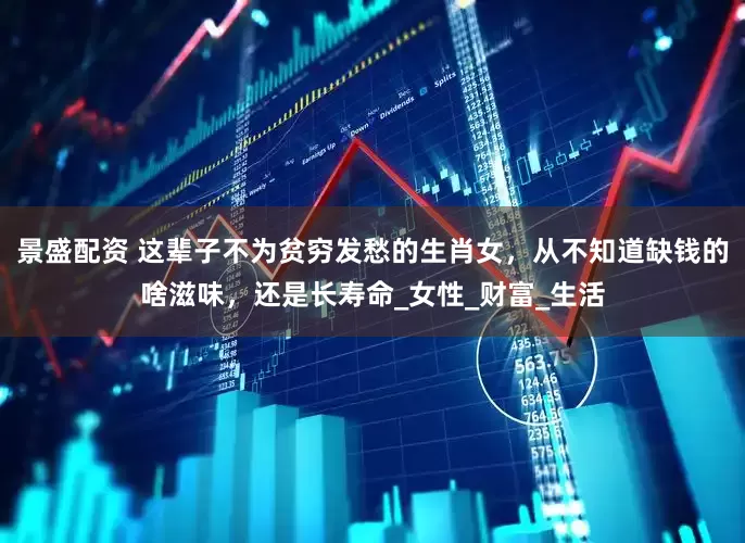 景盛配资 这辈子不为贫穷发愁的生肖女，从不知道缺钱的啥滋味，还是长寿命_女性_财富_生活