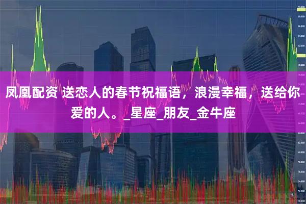凤凰配资 送恋人的春节祝福语，浪漫幸福，送给你爱的人。_星座_朋友_金牛座