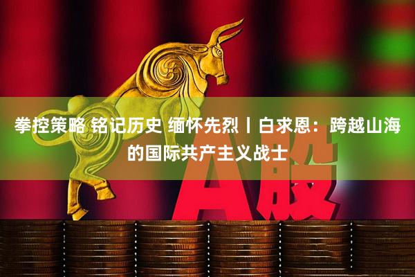 拳控策略 铭记历史 缅怀先烈丨白求恩：跨越山海的国际共产主义战士
