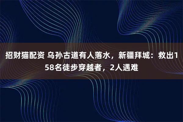 招财猫配资 乌孙古道有人落水，新疆拜城：救出158名徒步穿越者，2人遇难