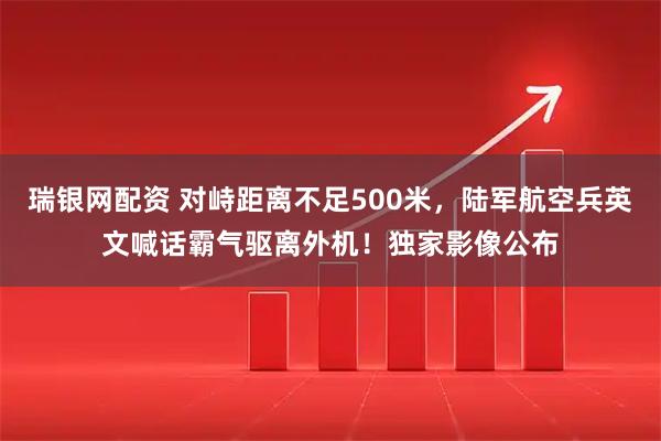 瑞银网配资 对峙距离不足500米，陆军航空兵英文喊话霸气驱离外机！独家影像公布