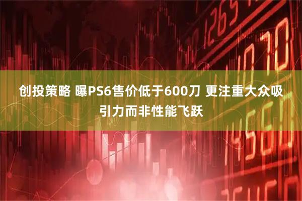 创投策略 曝PS6售价低于600刀 更注重大众吸引力而非性能飞跃