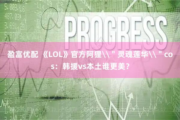 盈富优配 《LOL》官方阿狸\＂灵魂莲华\＂cos：韩援vs本土谁更美？