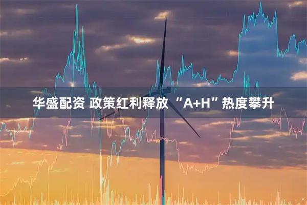华盛配资 政策红利释放 “A+H”热度攀升