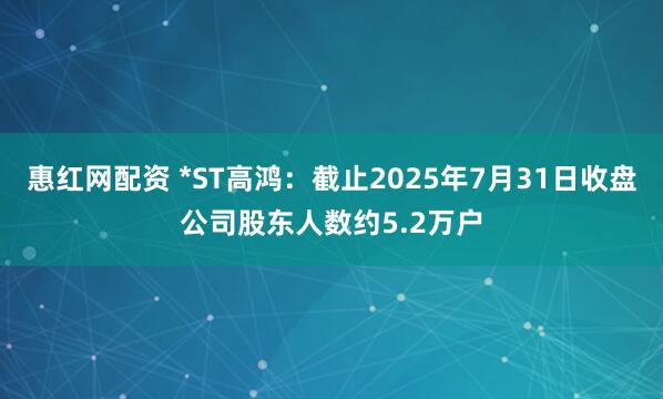 惠红网配资 *ST高鸿：截止2025年7月31日收盘公司股东人数约5.2万户