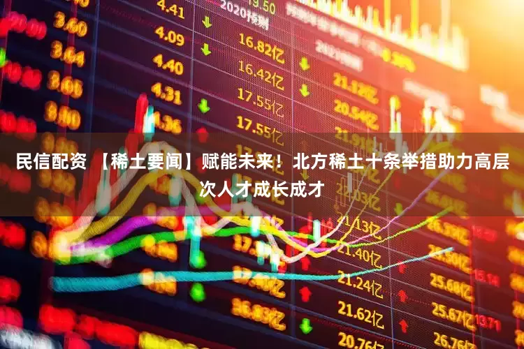 民信配资 【稀土要闻】赋能未来！北方稀土十条举措助力高层次人才成长成才