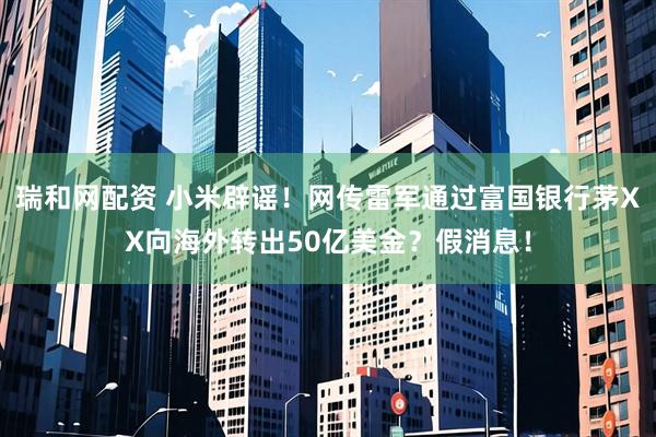 瑞和网配资 小米辟谣！网传雷军通过富国银行茅XX向海外转出50亿美金？假消息！