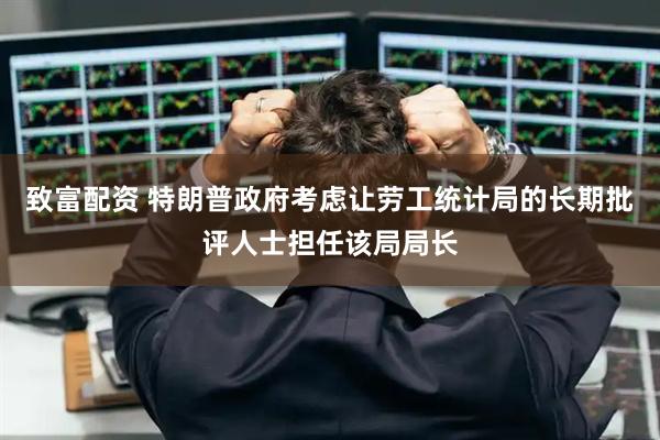 致富配资 特朗普政府考虑让劳工统计局的长期批评人士担任该局局长