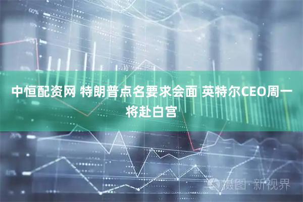 中恒配资网 特朗普点名要求会面 英特尔CEO周一将赴白宫