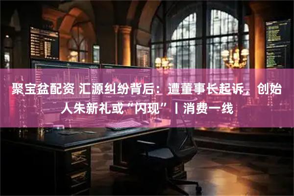 聚宝盆配资 汇源纠纷背后：遭董事长起诉，创始人朱新礼或“闪现”丨消费一线