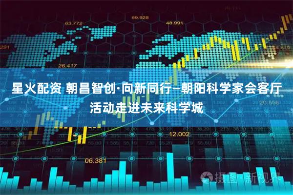 星火配资 朝昌智创·向新同行—朝阳科学家会客厅活动走进未来科学城