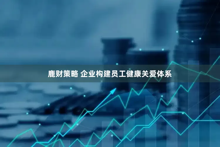鹿财策略 企业构建员工健康关爱体系