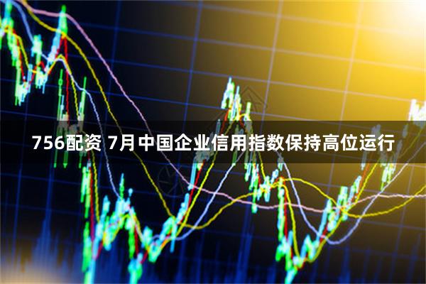 756配资 7月中国企业信用指数保持高位运行