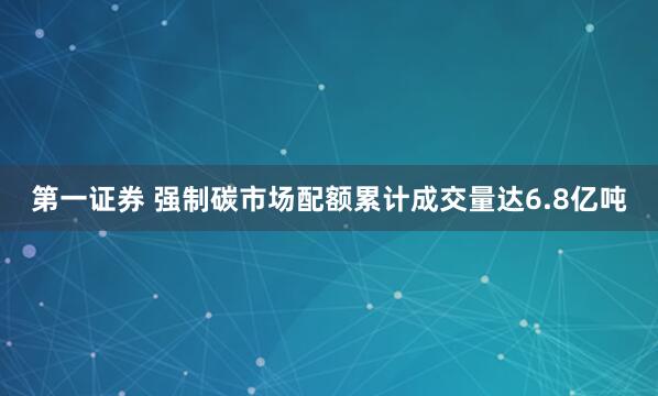 第一证券 强制碳市场配额累计成交量达6.8亿吨