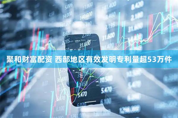 聚和财富配资 西部地区有效发明专利量超53万件