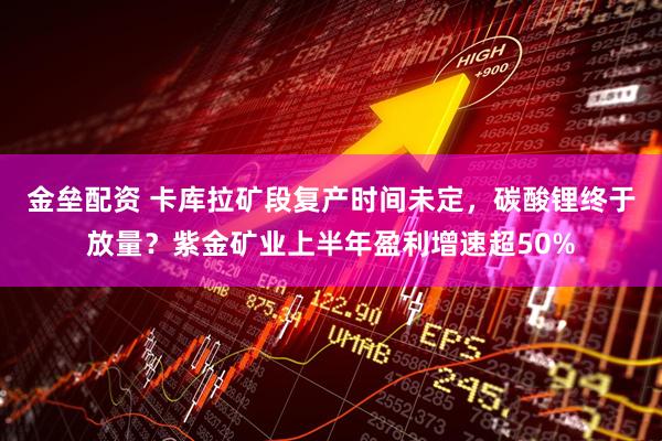 金垒配资 卡库拉矿段复产时间未定，碳酸锂终于放量？紫金矿业上半年盈利增速超50%