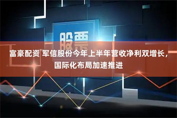 富豪配资 军信股份今年上半年营收净利双增长，国际化布局加速推进