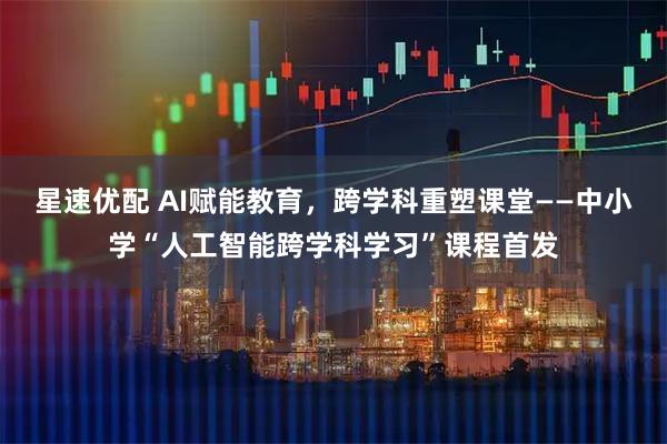 星速优配 AI赋能教育，跨学科重塑课堂——中小学“人工智能跨学科学习”课程首发