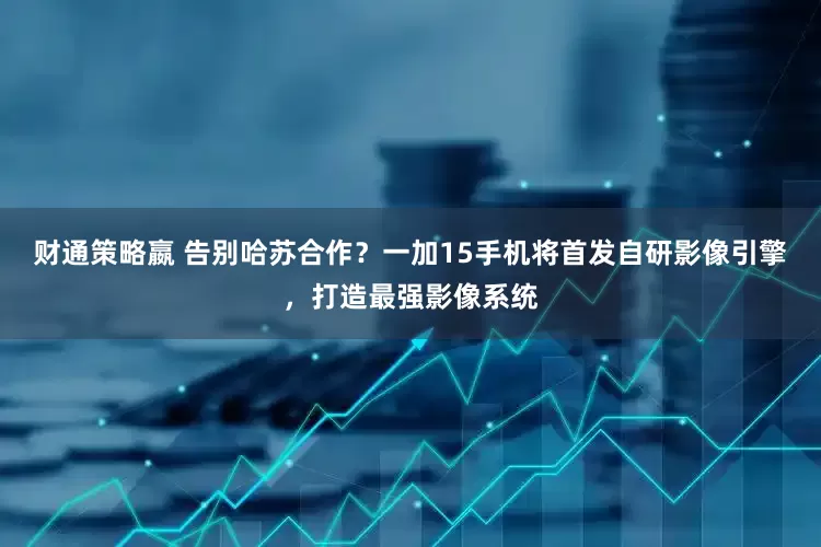 财通策略嬴 告别哈苏合作？一加15手机将首发自研影像引擎，打造最强影像系统