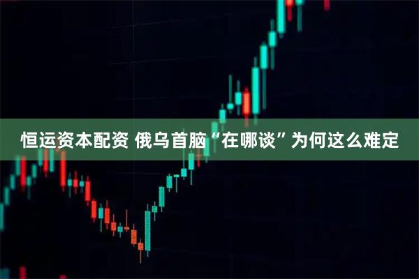 恒运资本配资 俄乌首脑“在哪谈”为何这么难定