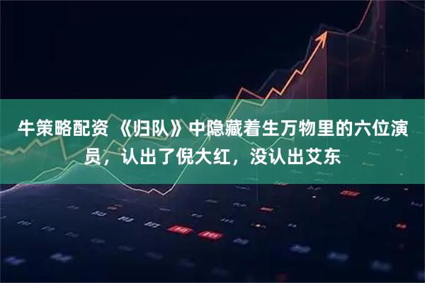 牛策略配资 《归队》中隐藏着生万物里的六位演员，认出了倪大红，没认出艾东
