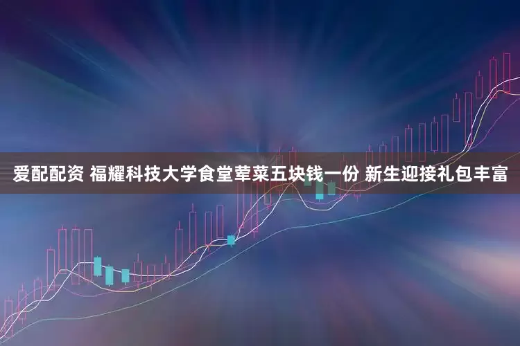 爱配配资 福耀科技大学食堂荤菜五块钱一份 新生迎接礼包丰富
