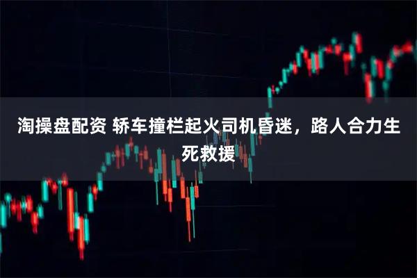 淘操盘配资 轿车撞栏起火司机昏迷，路人合力生死救援