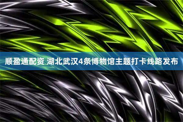 顺盈通配资 湖北武汉4条博物馆主题打卡线路发布