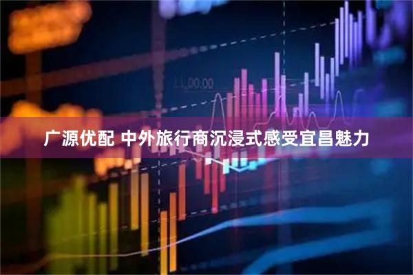 广源优配 中外旅行商沉浸式感受宜昌魅力