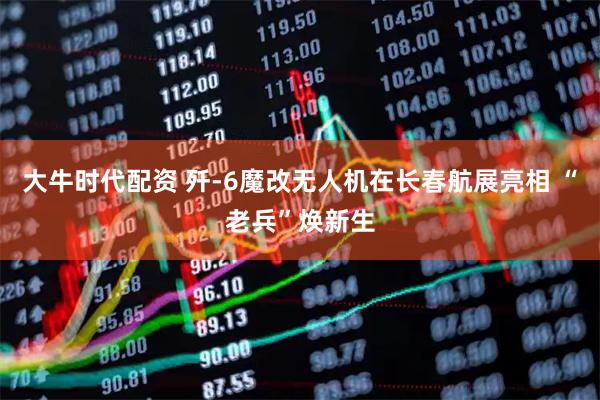 大牛时代配资 歼-6魔改无人机在长春航展亮相 “老兵”焕新生