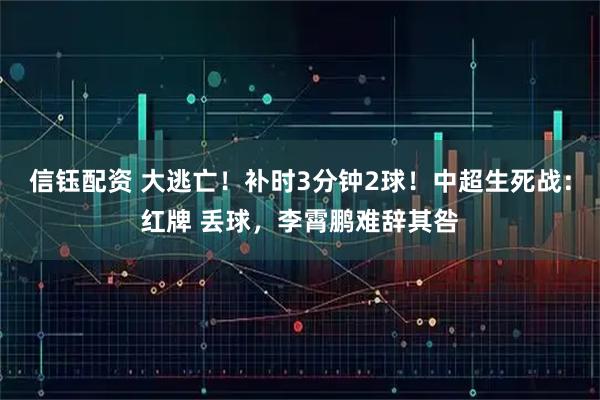 信钰配资 大逃亡！补时3分钟2球！中超生死战：红牌 丢球，李霄鹏难辞其咎
