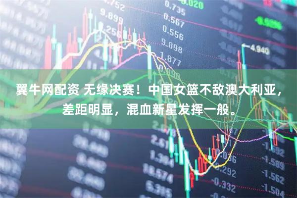 翼牛网配资 无缘决赛！中国女篮不敌澳大利亚，差距明显，混血新星发挥一般。
