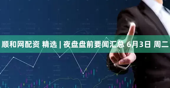 顺和网配资 精选 | 夜盘盘前要闻汇总 6月3日 周二