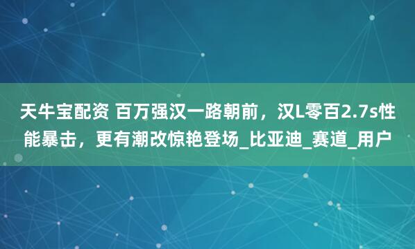 天牛宝配资 百万强汉一路朝前，汉L零百2.7s性能暴击，更有潮改惊艳登场_比亚迪_赛道_用户