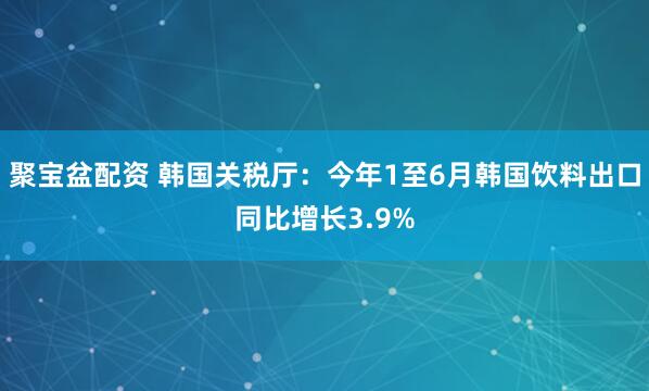 聚宝盆配资 韩国关税厅：今年1至6月韩国饮料出口同比增长3.9%