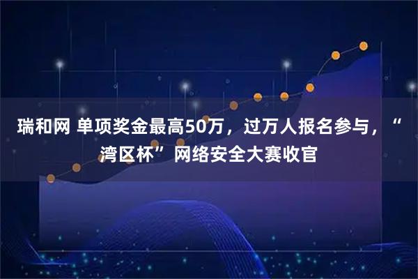 瑞和网 单项奖金最高50万,过万人报名参与,“湾区杯” 网络安全大赛收官