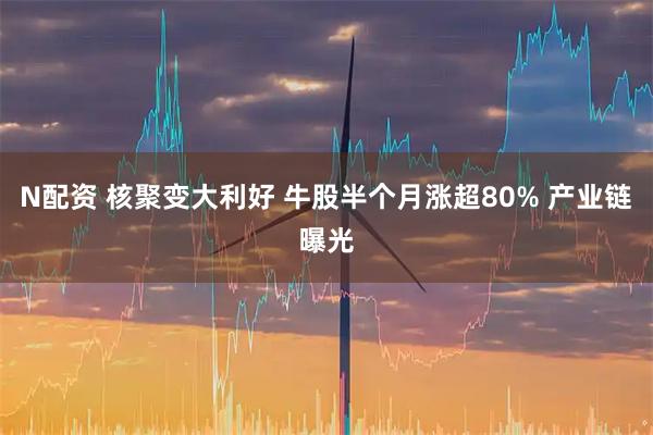 N配资 核聚变大利好 牛股半个月涨超80% 产业链曝光