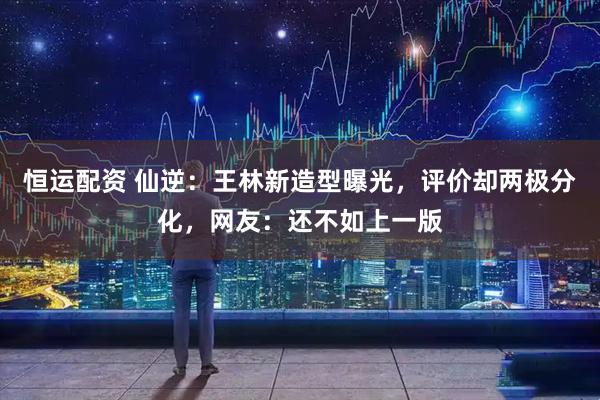 恒运配资 仙逆：王林新造型曝光，评价却两极分化，网友：还不如上一版