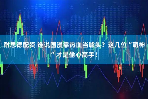 耐思徳配资 谁说国漫靠热血当噱头？这几位“萌神”才是偷心高手！