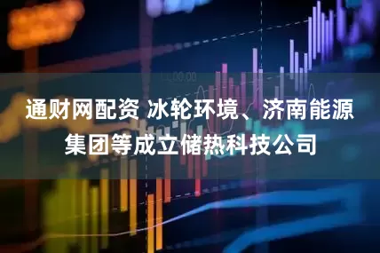 通财网配资 冰轮环境、济南能源集团等成立储热科技公司