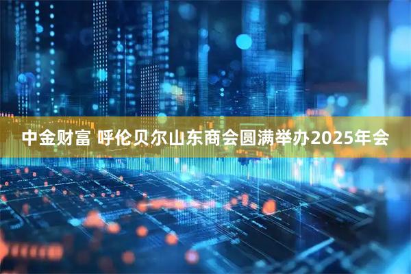 中金财富 呼伦贝尔山东商会圆满举办2025年会